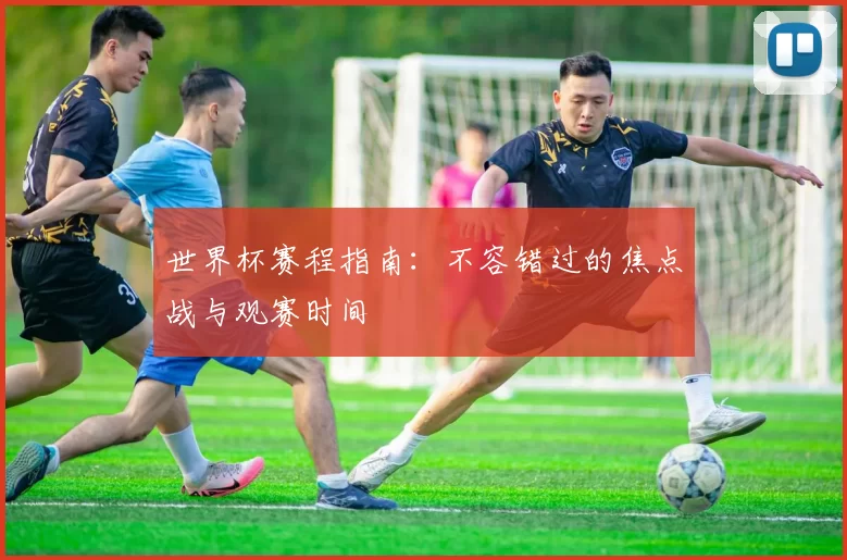 世界杯赛程指南：不容错过的焦点战与观赛时间