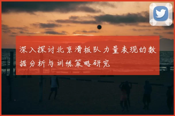 深入探讨北京滑板队力量表现的数据分析与训练策略研究