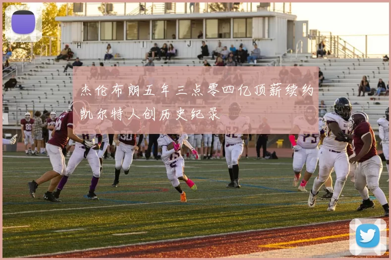 杰伦布朗五年三点零四亿顶薪续约凯尔特人创历史纪录