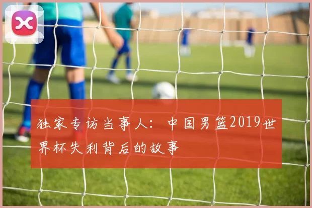 独家专访当事人:中国男篮2019世界杯失利背后的故事