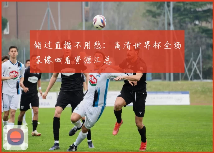 错过直播不用愁：高清世界杯全场录像回看资源汇总