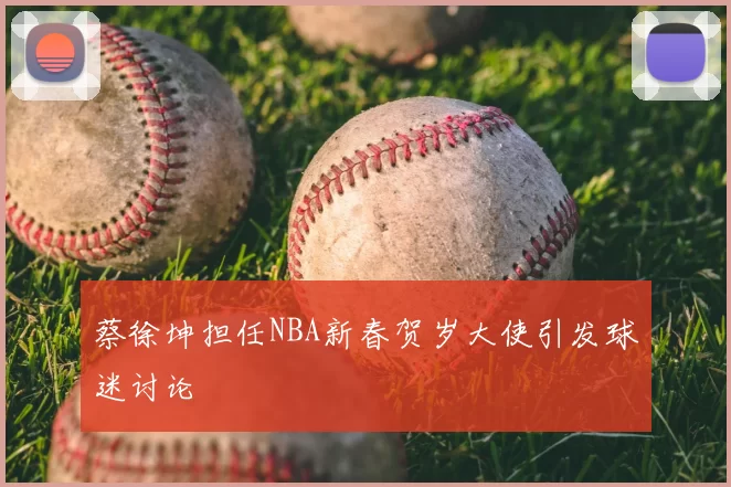 蔡徐坤担任NBA新春贺岁大使引发球迷讨论