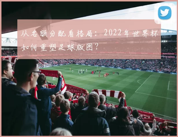 从名额分配看格局:2022年世界杯如何重塑足球版图?