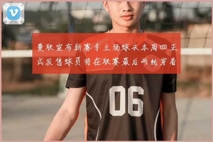 曼联宣布新赛季主场球衣本周四正式发售球员将在联赛最后两轮穿着上阵