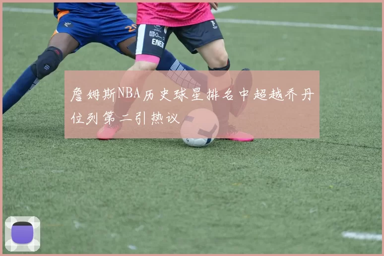 詹姆斯NBA历史球星排名中超越乔丹位列第二引热议