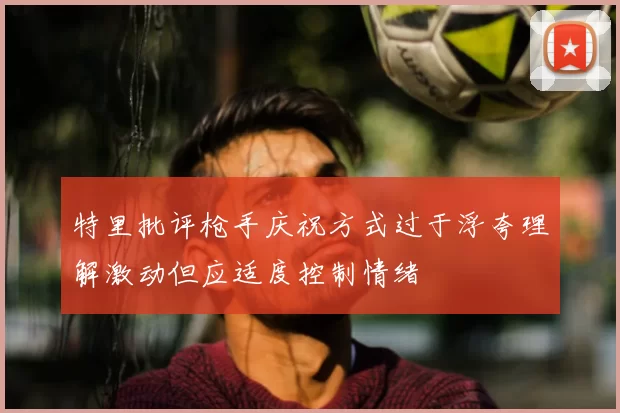 特里批评枪手庆祝方式过于浮夸理解激动但应适度控制情绪