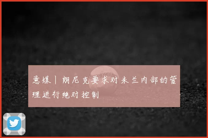 意媒丨朗尼克要求对米兰内部的管理进行绝对控制