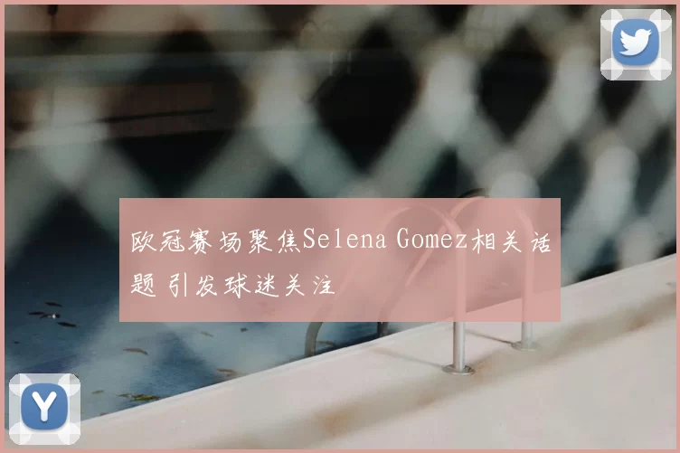 欧冠赛场聚焦Selena Gomez相关话题 引发球迷关注