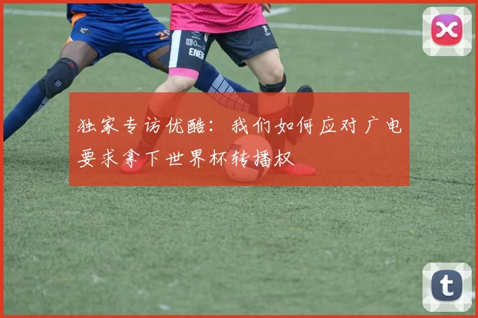 独家专访优酷:我们如何应对广电要求拿下世界杯转播权