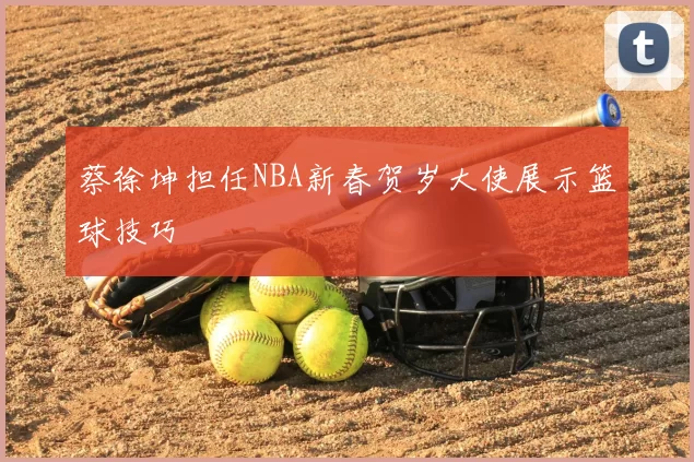 蔡徐坤担任NBA新春贺岁大使展示篮球技巧