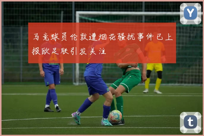 马竞球员伦敦遭烟花骚扰事件已上报欧足联引发关注