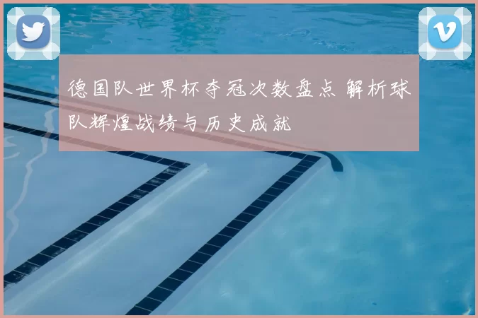 德国队世界杯夺冠次数盘点 解析球队辉煌战绩与历史成就