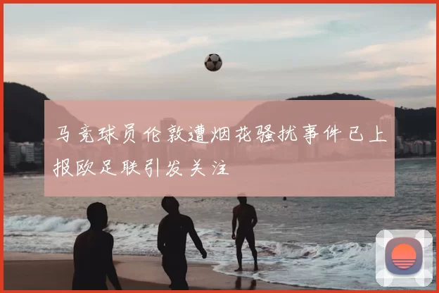 马竞球员伦敦遭烟花骚扰事件已上报欧足联引发关注