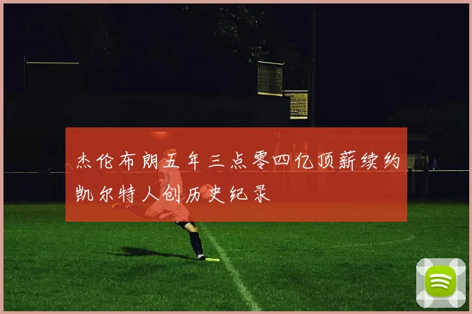 杰伦布朗五年三点零四亿顶薪续约凯尔特人创历史纪录