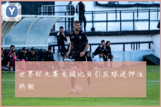 世界杯决赛竞猜比分引发球迷押注热潮