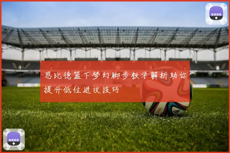 恩比德篮下梦幻脚步教学解析助你提升低位进攻技巧