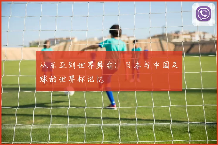 从东亚到世界舞台:日本与中国足球的世界杯记忆