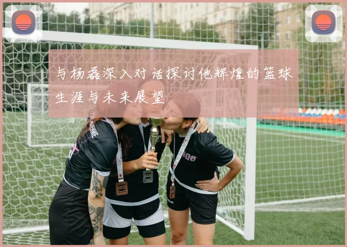 与杨磊深入对话探讨他辉煌的篮球生涯与未来展望