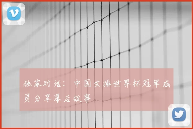 独家对话：中国女排世界杯冠军成员分享幕后故事