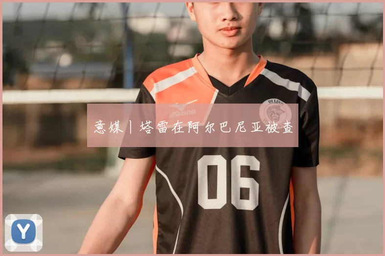 意媒丨塔雷在阿尔巴尼亚被查