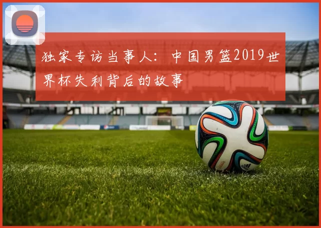 独家专访当事人:中国男篮2019世界杯失利背后的故事