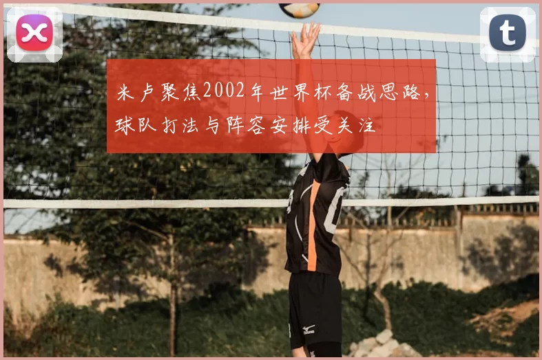 米卢聚焦2002年世界杯备战思路,球队打法与阵容安排受关注