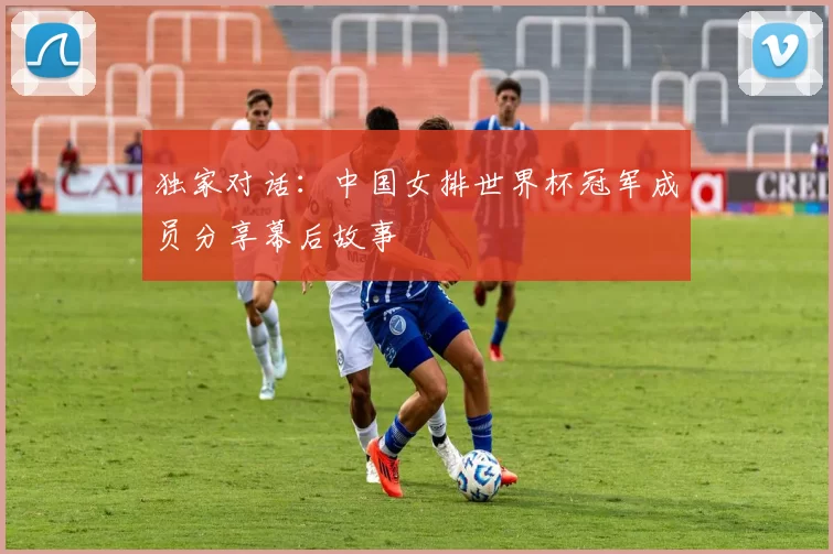 独家对话：中国女排世界杯冠军成员分享幕后故事