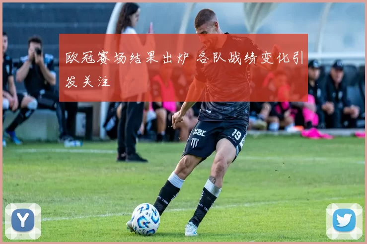 欧冠赛场结果出炉 各队战绩变化引发关注