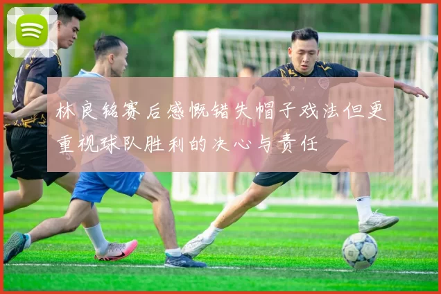 林良铭赛后感慨错失帽子戏法但更重视球队胜利的决心与责任