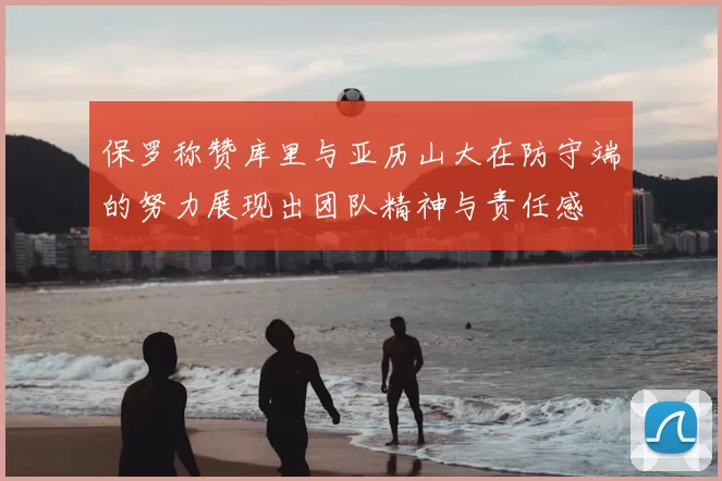 保罗称赞库里与亚历山大在防守端的努力展现出团队精神与责任感