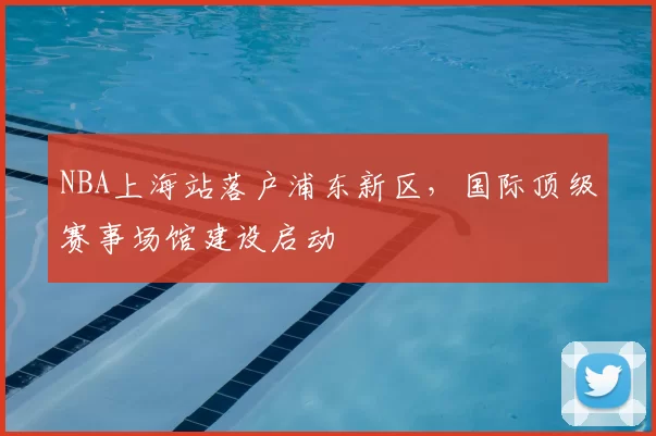 NBA上海站落户浦东新区，国际顶级赛事场馆建设启动