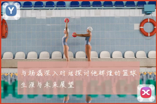 与杨磊深入对话探讨他辉煌的篮球生涯与未来展望