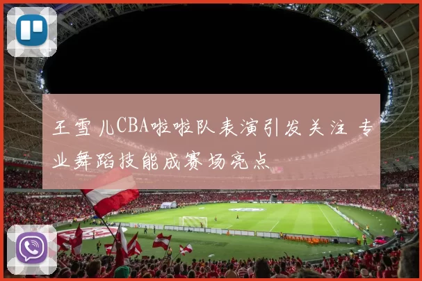 王雪儿CBA啦啦队表演引发关注 专业舞蹈技能成赛场亮点
