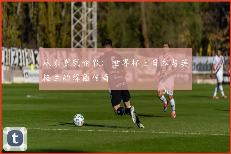 从东京到伦敦:世界杯上日本与英格兰的绿茵传奇