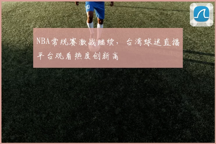 NBA常规赛激战继续，台湾球迷直播平台观看热度创新高