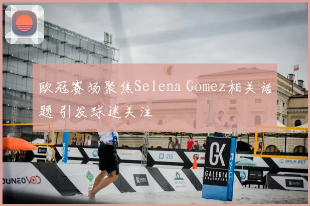 欧冠赛场聚焦Selena Gomez相关话题 引发球迷关注