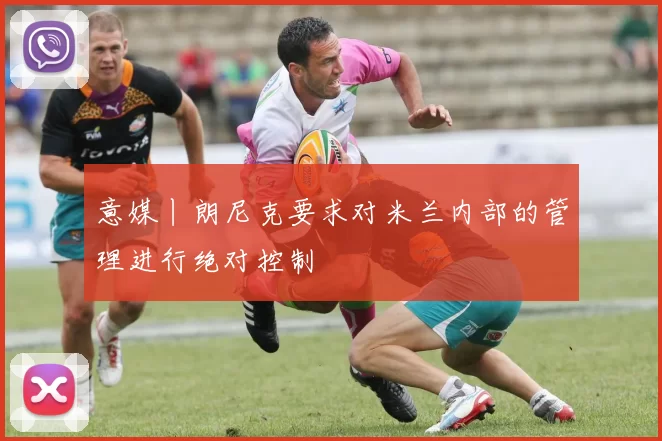 意媒丨朗尼克要求对米兰内部的管理进行绝对控制