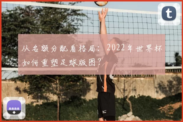 从名额分配看格局:2022年世界杯如何重塑足球版图?
