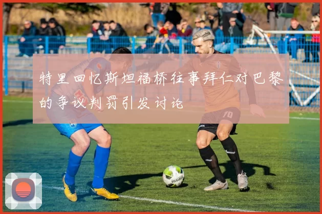 特里回忆斯坦福桥往事拜仁对巴黎的争议判罚引发讨论