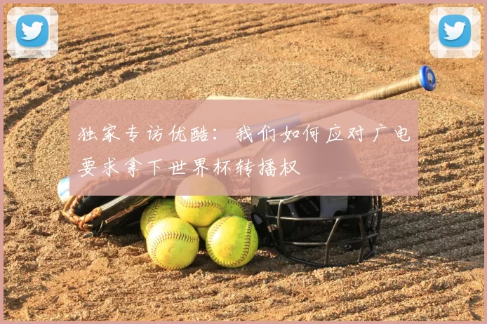 独家专访优酷:我们如何应对广电要求拿下世界杯转播权
